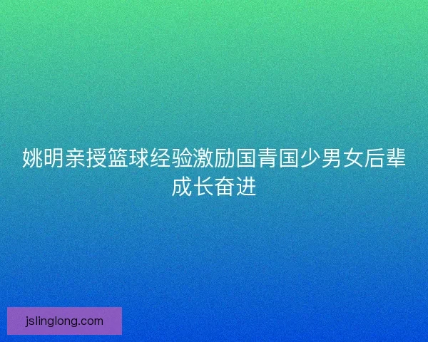 姚明亲授篮球经验激励国青国少男女后辈成长奋进