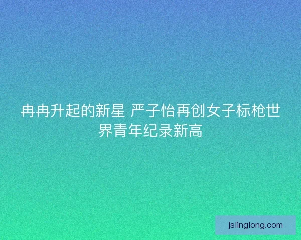 冉冉升起的新星 严子怡再创女子标枪世界青年纪录新高