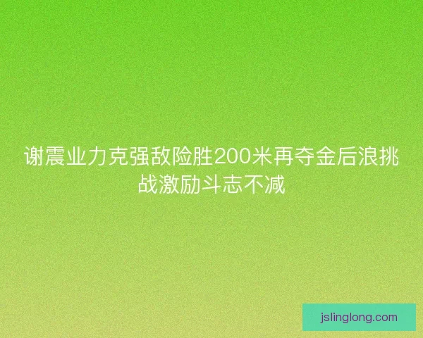 谢震业力克强敌险胜200米再夺金后浪挑战激励斗志不减