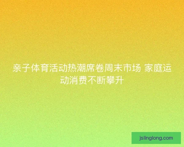 亲子体育活动热潮席卷周末市场 家庭运动消费不断攀升