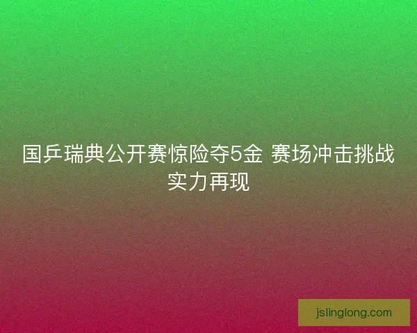 国乒瑞典公开赛惊险夺5金 赛场冲击挑战实力再现