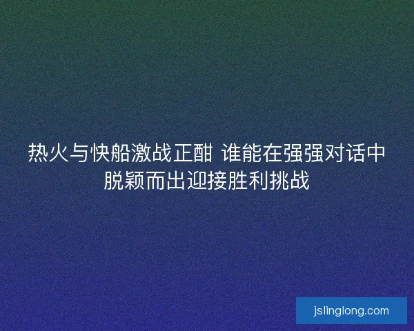 热火与快船激战正酣 谁能在强强对话中脱颖而出迎接胜利挑战