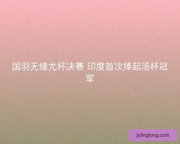 国羽无缘尤杯决赛 印度首次捧起汤杯冠军