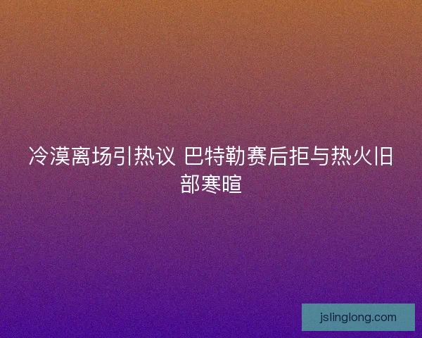 冷漠离场引热议 巴特勒赛后拒与热火旧部寒暄