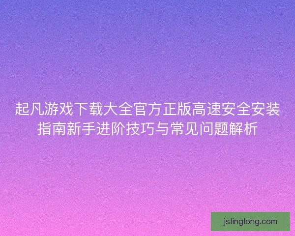 起凡游戏下载大全官方正版高速安全安装指南新手进阶技巧与常见问题解析